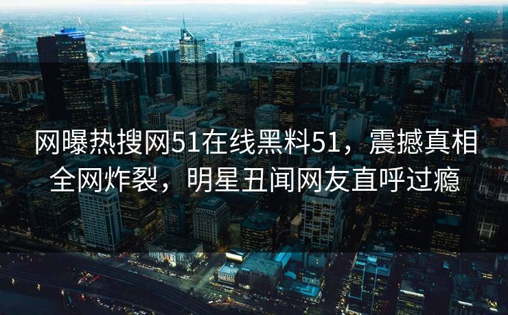网曝热搜网51在线黑料51，震撼真相全网炸裂，明星丑闻网友直呼过瘾