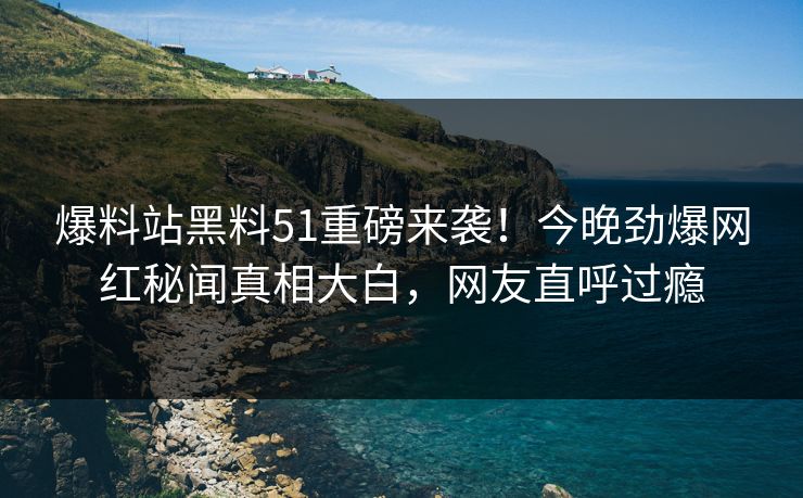 爆料站黑料51重磅来袭！今晚劲爆网红秘闻真相大白，网友直呼过瘾
