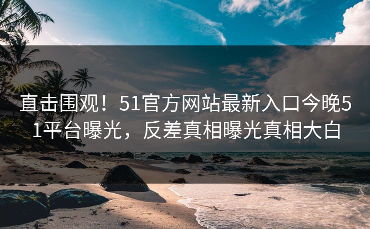 直击围观！51官方网站最新入口今晚51平台曝光，反差真相曝光真相大白