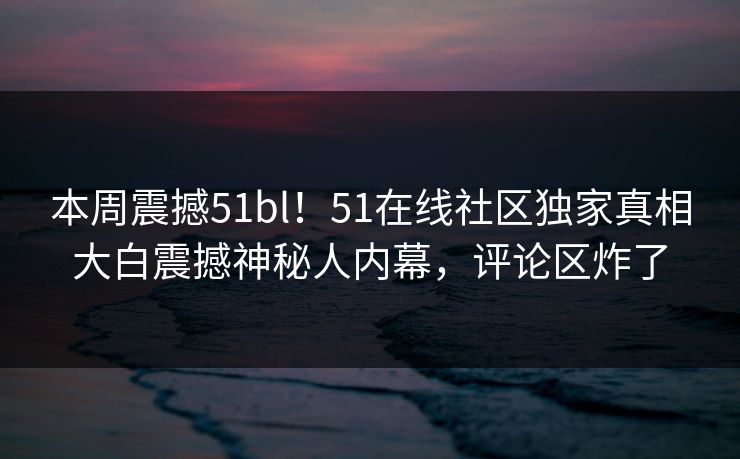 本周震撼51bl！51在线社区独家真相大白震撼神秘人内幕，评论区炸了