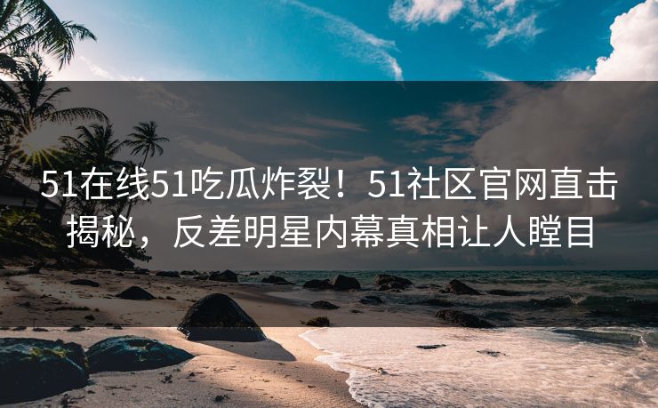 51在线51吃瓜炸裂！51社区官网直击揭秘，反差明星内幕真相让人瞠目