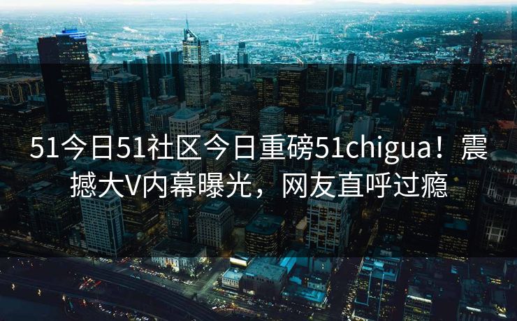 51今日51社区今日重磅51chigua！震撼大V内幕曝光，网友直呼过瘾