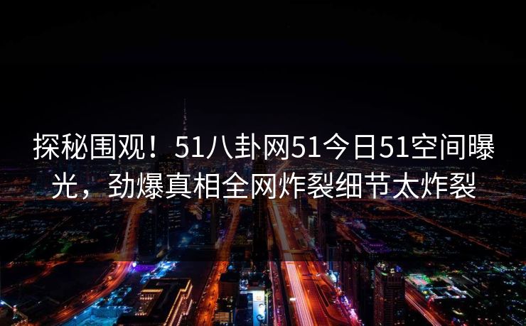 探秘围观！51八卦网51今日51空间曝光，劲爆真相全网炸裂细节太炸裂