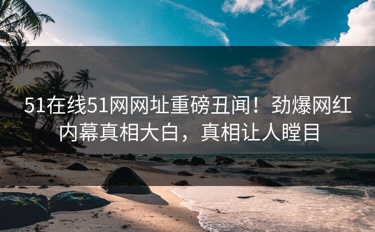 51在线51网网址重磅丑闻！劲爆网红内幕真相大白，真相让人瞠目