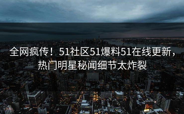 全网疯传！51社区51爆料51在线更新，热门明星秘闻细节太炸裂