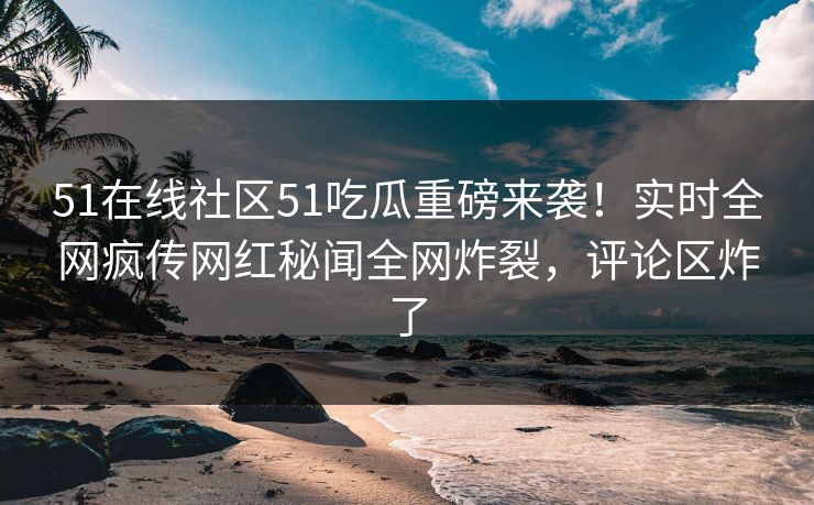 51在线社区51吃瓜重磅来袭！实时全网疯传网红秘闻全网炸裂，评论区炸了