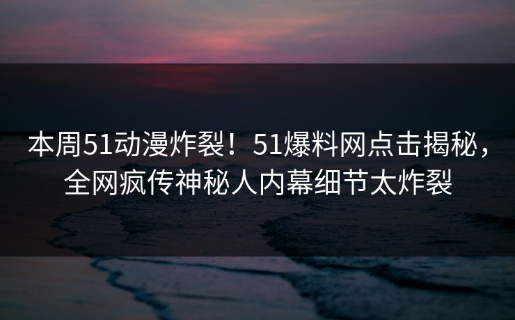 本周51动漫炸裂！51爆料网点击揭秘，全网疯传神秘人内幕细节太炸裂