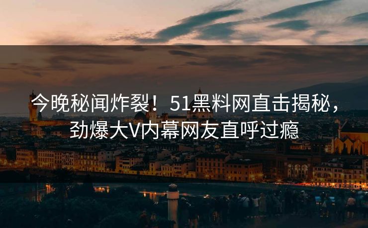 今晚秘闻炸裂！51黑料网直击揭秘，劲爆大V内幕网友直呼过瘾