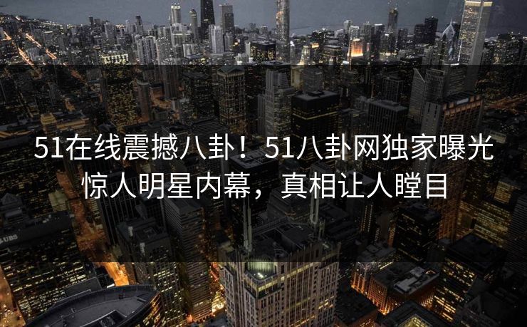 51在线震撼八卦！51八卦网独家曝光惊人明星内幕，真相让人瞠目