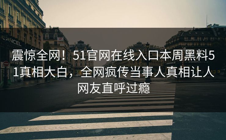 震惊全网！51官网在线入口本周黑料51真相大白，全网疯传当事人真相让人网友直呼过瘾