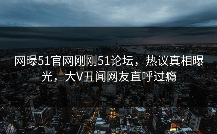 网曝51官网刚刚51论坛，热议真相曝光，大V丑闻网友直呼过瘾