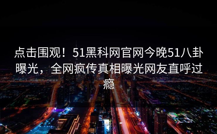 点击围观！51黑科网官网今晚51八卦曝光，全网疯传真相曝光网友直呼过瘾