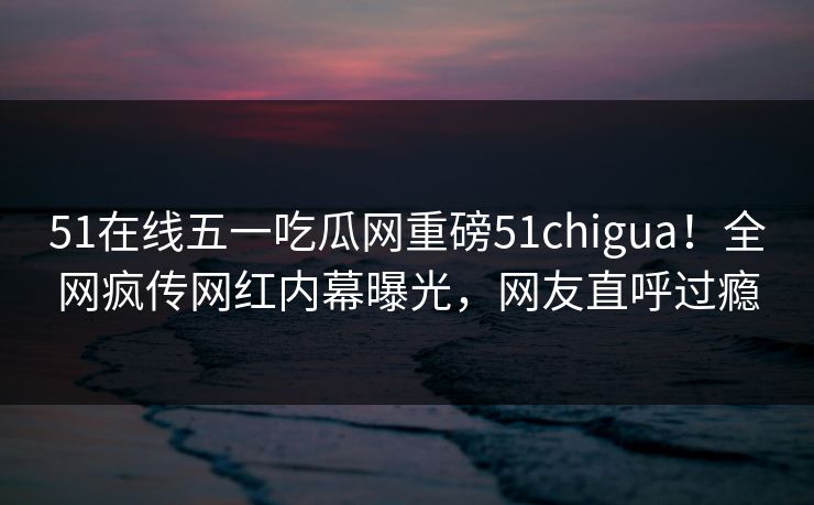 51在线五一吃瓜网重磅51chigua！全网疯传网红内幕曝光，网友直呼过瘾