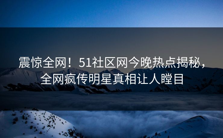 震惊全网！51社区网今晚热点揭秘，全网疯传明星真相让人瞠目