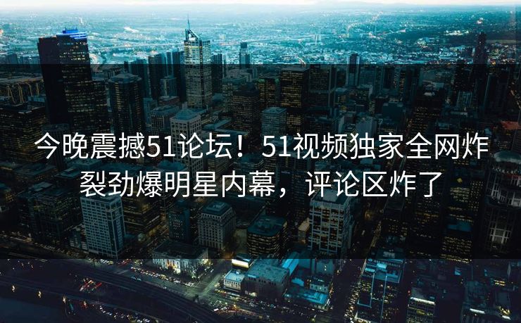 今晚震撼51论坛！51视频独家全网炸裂劲爆明星内幕，评论区炸了