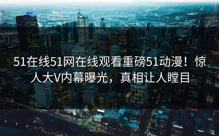51在线51网在线观看重磅51动漫！惊人大V内幕曝光，真相让人瞠目