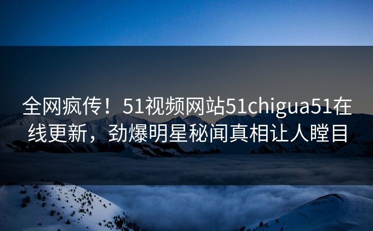 全网疯传！51视频网站51chigua51在线更新，劲爆明星秘闻真相让人瞠目