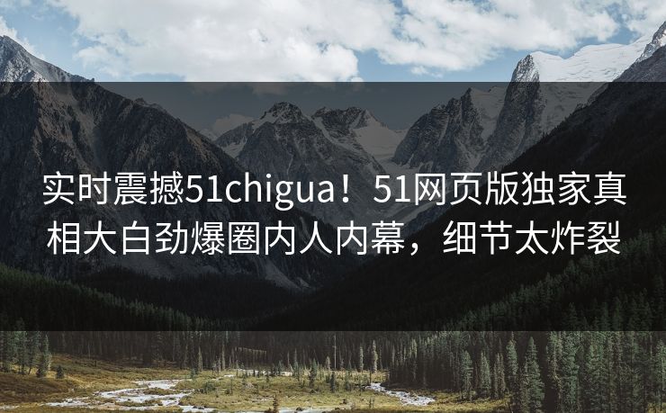 实时震撼51chigua！51网页版独家真相大白劲爆圈内人内幕，细节太炸裂