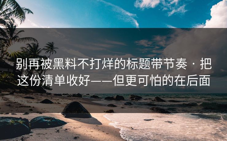 别再被黑料不打烊的标题带节奏 · 把这份清单收好——但更可怕的在后面 第1张 别再被黑料不打烊的标题带节奏 · 把这份清单收好——但更可怕的在后面 第1张