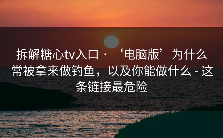 拆解糖心tv入口 · ‘电脑版’为什么常被拿来做钓鱼，以及你能做什么 - 这条链接最危险