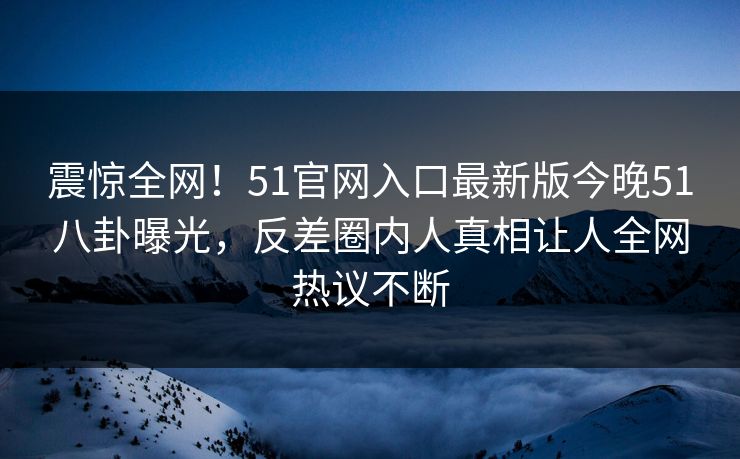 震惊全网！51官网入口最新版今晚51八卦曝光，反差圈内人真相让人全网热议不断