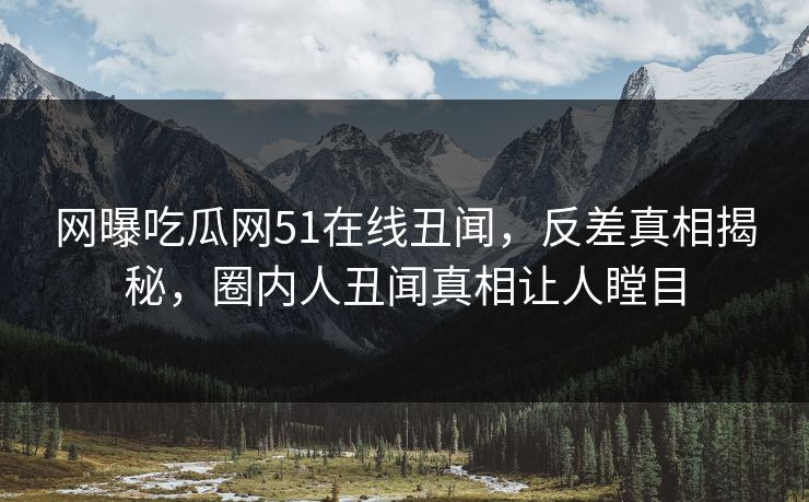 网曝吃瓜网51在线丑闻，反差真相揭秘，圈内人丑闻真相让人瞠目