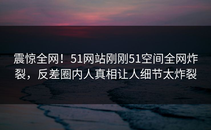 震惊全网！51网站刚刚51空间全网炸裂，反差圈内人真相让人细节太炸裂