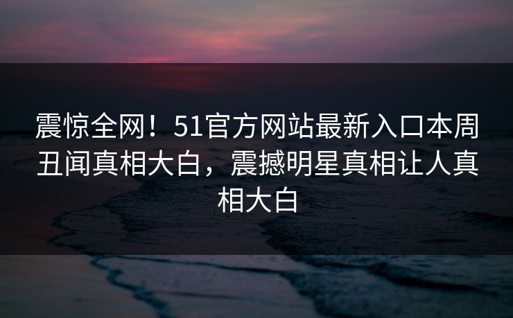震惊全网！51官方网站最新入口本周丑闻真相大白，震撼明星真相让人真相大白