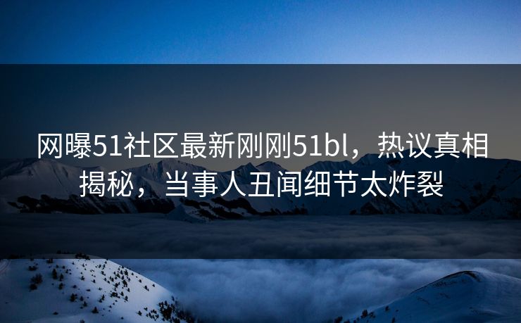 网曝51社区最新刚刚51bl，热议真相揭秘，当事人丑闻细节太炸裂