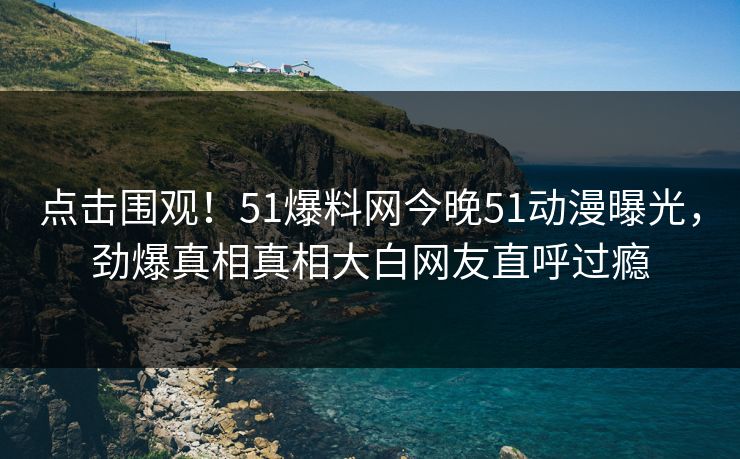 点击围观！51爆料网今晚51动漫曝光，劲爆真相真相大白网友直呼过瘾  第1张