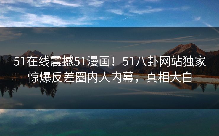 51在线震撼51漫画！51八卦网站独家惊爆反差圈内人内幕，真相大白  第1张