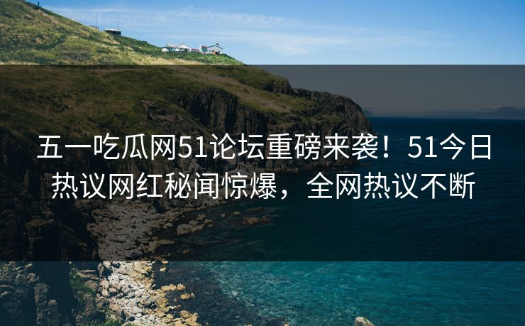 五一吃瓜网51论坛重磅来袭！51今日热议网红秘闻惊爆，全网热议不断