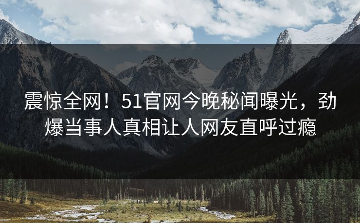 震惊全网！51官网今晚秘闻曝光，劲爆当事人真相让人网友直呼过瘾  第1张