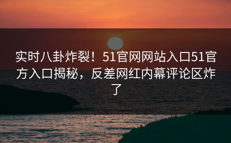 实时八卦炸裂！51官网网站入口51官方入口揭秘，反差网红内幕评论区炸了