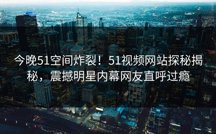 今晚51空间炸裂！51视频网站探秘揭秘，震撼明星内幕网友直呼过瘾