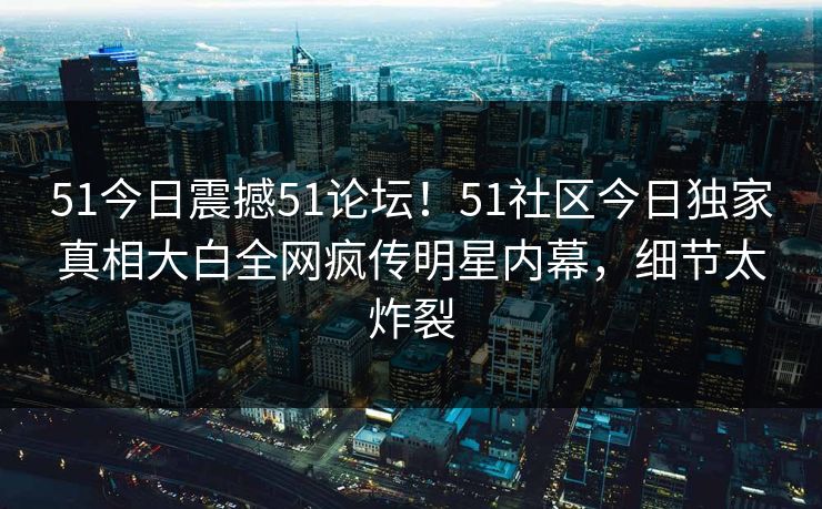 51今日震撼51论坛！51社区今日独家真相大白全网疯传明星内幕，细节太炸裂