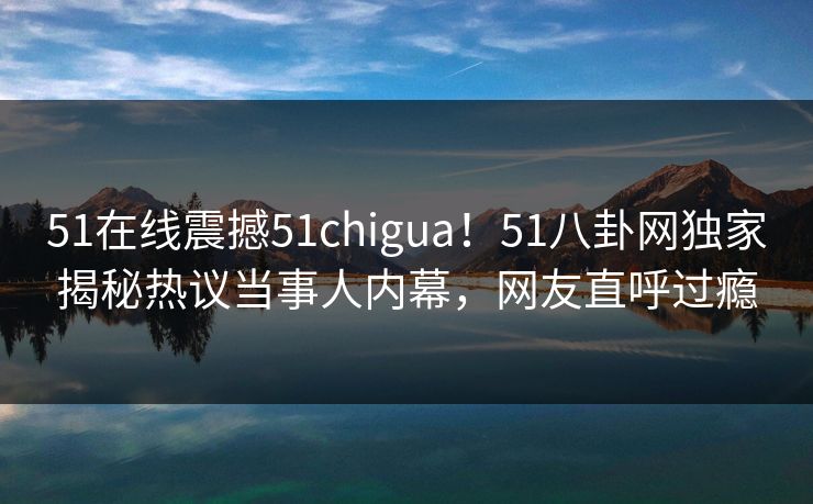 51在线震撼51chigua！51八卦网独家揭秘热议当事人内幕，网友直呼过瘾