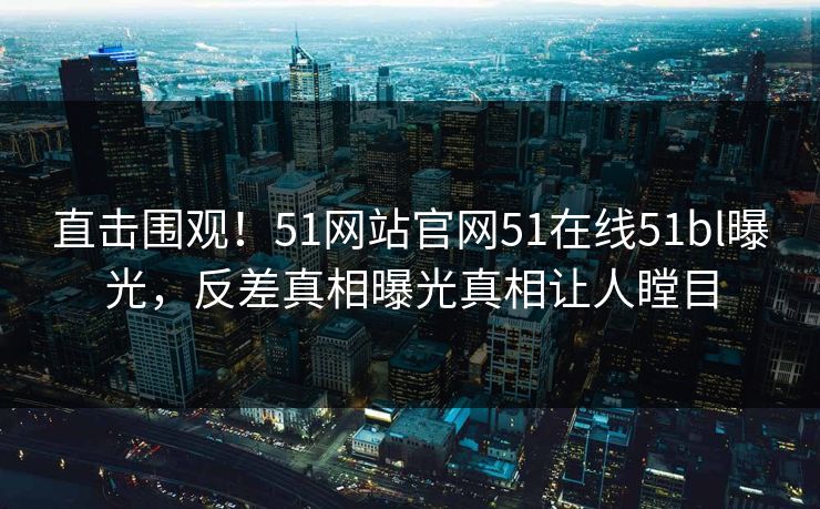 直击围观！51网站官网51在线51bl曝光，反差真相曝光真相让人瞠目