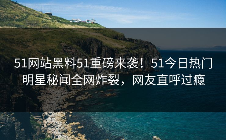 51网站黑料51重磅来袭！51今日热门明星秘闻全网炸裂，网友直呼过瘾