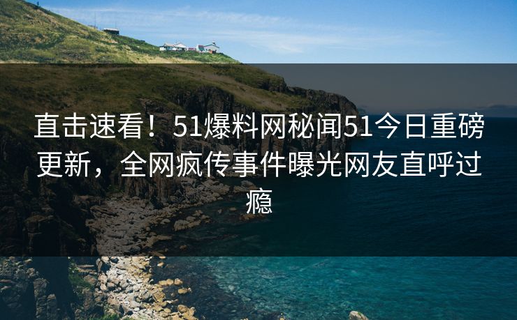 直击速看！51爆料网秘闻51今日重磅更新，全网疯传事件曝光网友直呼过瘾