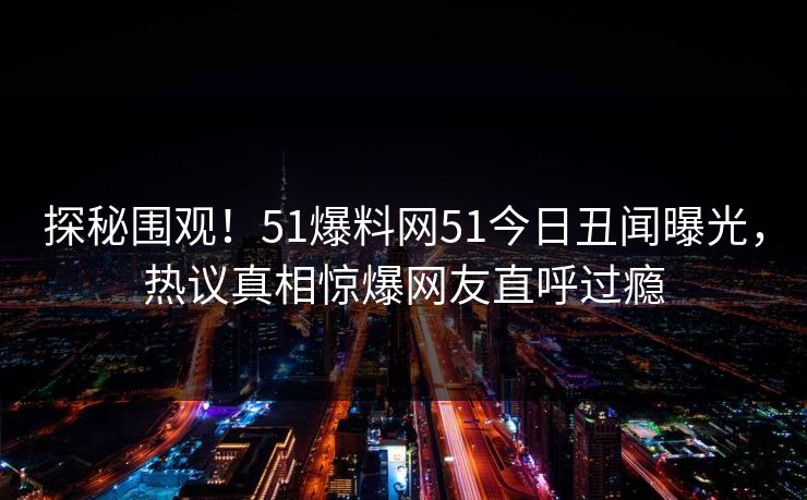 探秘围观！51爆料网51今日丑闻曝光，热议真相惊爆网友直呼过瘾