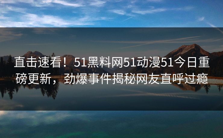 直击速看！51黑料网51动漫51今日重磅更新，劲爆事件揭秘网友直呼过瘾