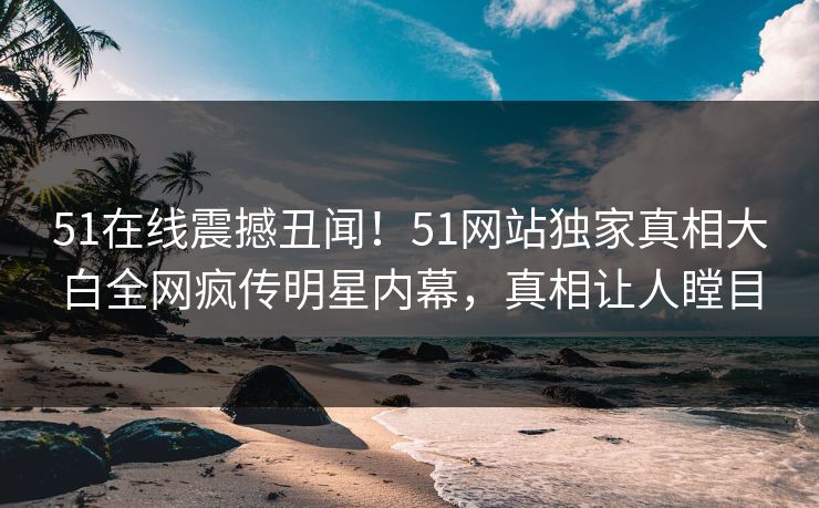 51在线震撼丑闻！51网站独家真相大白全网疯传明星内幕，真相让人瞠目