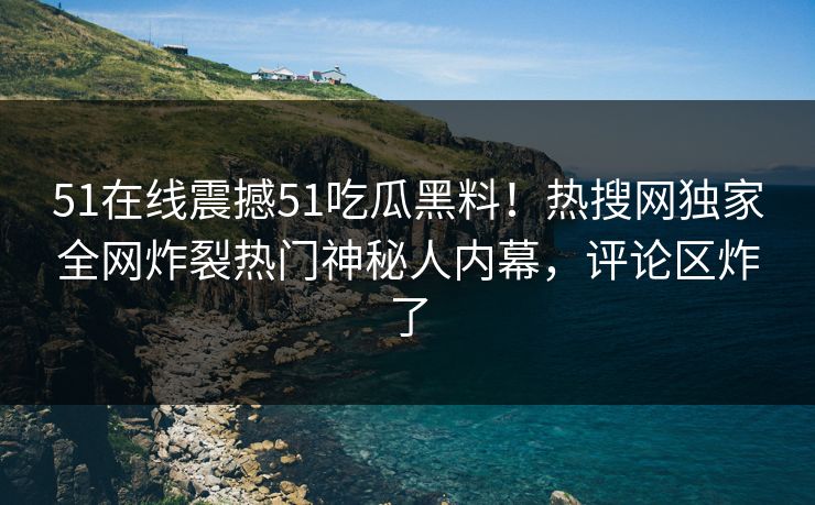 51在线震撼51吃瓜黑料！热搜网独家全网炸裂热门神秘人内幕，评论区炸了