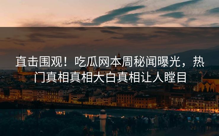 直击围观！吃瓜网本周秘闻曝光，热门真相真相大白真相让人瞠目