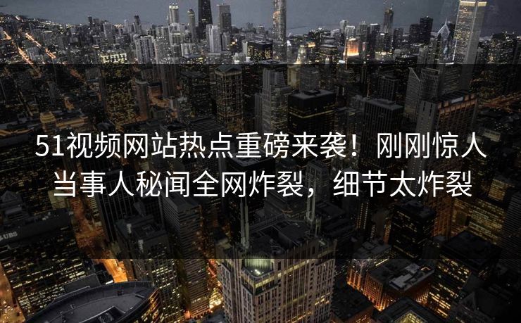 51视频网站热点重磅来袭！刚刚惊人当事人秘闻全网炸裂，细节太炸裂