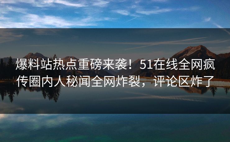爆料站热点重磅来袭！51在线全网疯传圈内人秘闻全网炸裂，评论区炸了