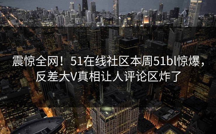 震惊全网！51在线社区本周51bl惊爆，反差大V真相让人评论区炸了