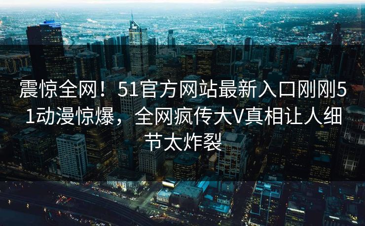 震惊全网！51官方网站最新入口刚刚51动漫惊爆，全网疯传大V真相让人细节太炸裂  第1张