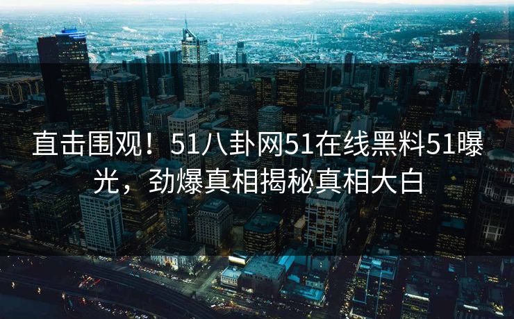 直击围观！51八卦网51在线黑料51曝光，劲爆真相揭秘真相大白
